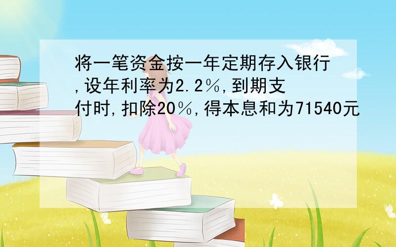 将一笔资金按一年定期存入银行,设年利率为2.2％,到期支付时,扣除20％,得本息和为71540元