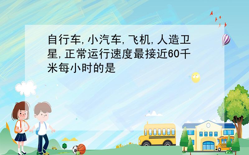 自行车,小汽车,飞机,人造卫星,正常运行速度最接近60千米每小时的是