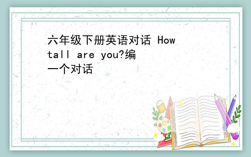 六年级下册英语对话 How tall are you?编一个对话