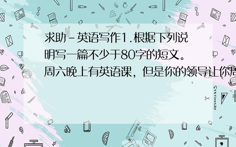 求助－英语写作1.根据下列说明写一篇不少于80字的短文。周六晚上有英语课，但是你的领导让你周五出差，而且要周日下午才能回