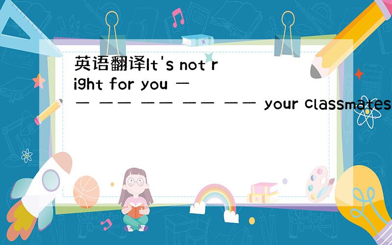 英语翻译It's not right for you —— —— —— —— —— your classmates ,T