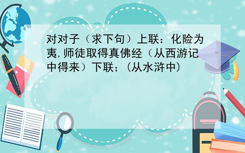 对对子（求下句）上联：化险为夷,师徒取得真佛经（从西游记中得来）下联；(从水浒中)