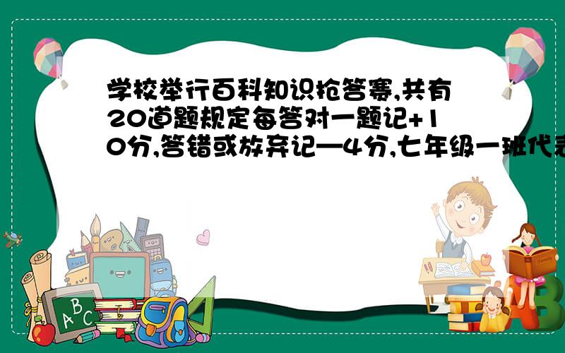 学校举行百科知识抢答赛,共有20道题规定每答对一题记+10分,答错或放弃记—4分,七年级一班代表队的得分目