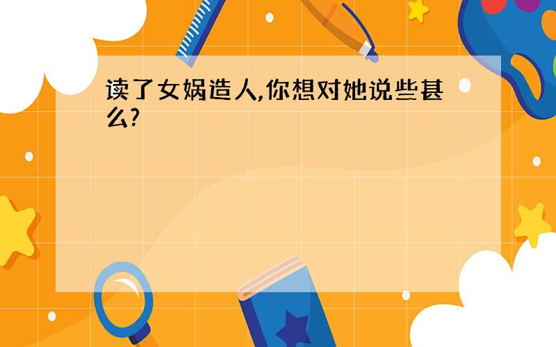 读了女娲造人,你想对她说些甚么?