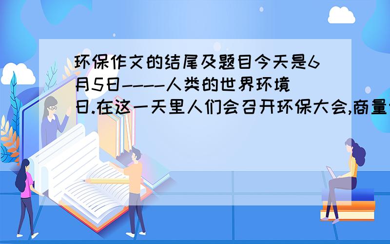 环保作文的结尾及题目今天是6月5日----人类的世界环境日.在这一天里人们会召开环保大会,商量保护环境的措施.而与此同时