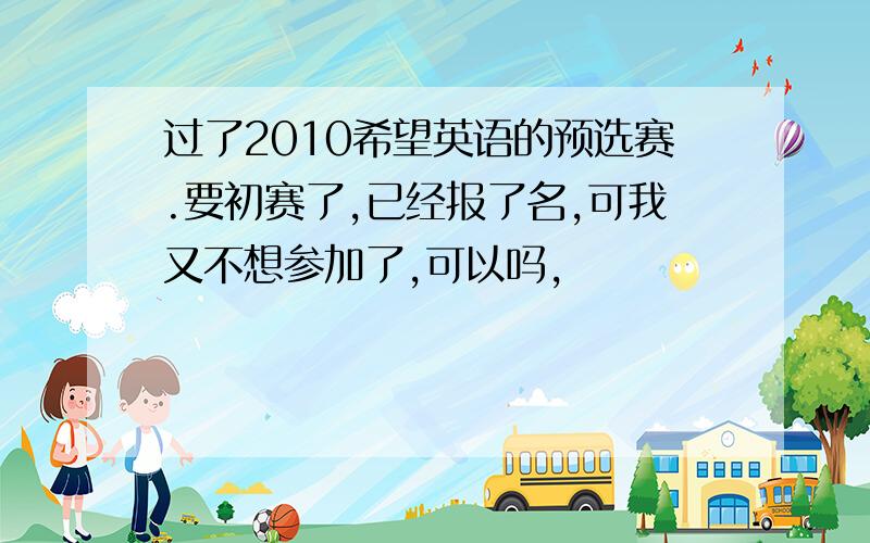 过了2010希望英语的预选赛.要初赛了,已经报了名,可我又不想参加了,可以吗,