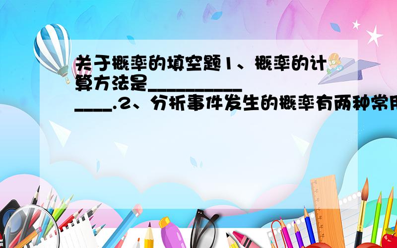 关于概率的填空题1、概率的计算方法是______________.2、分析事件发生的概率有两种常用方法,分别是_____