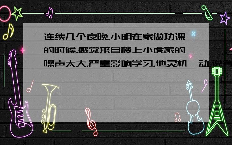 连续几个夜晚，小明在家做功课的时候，感觉来自楼上小虎家的噪声太大，严重影响学习，他灵机一动，说有一道难题，约小虎下来帮助