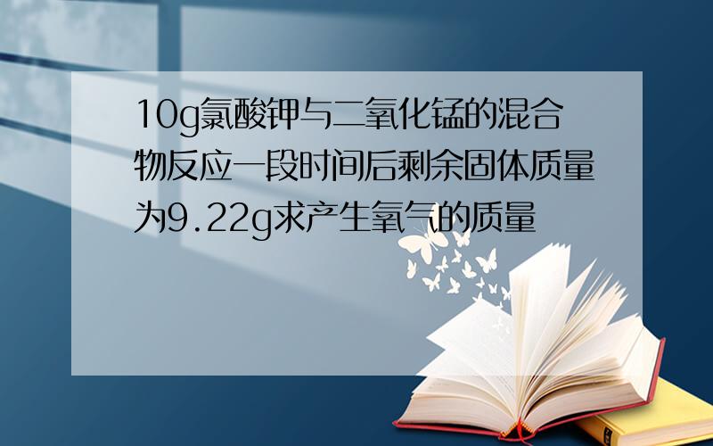 10g氯酸钾与二氧化锰的混合物反应一段时间后剩余固体质量为9.22g求产生氧气的质量