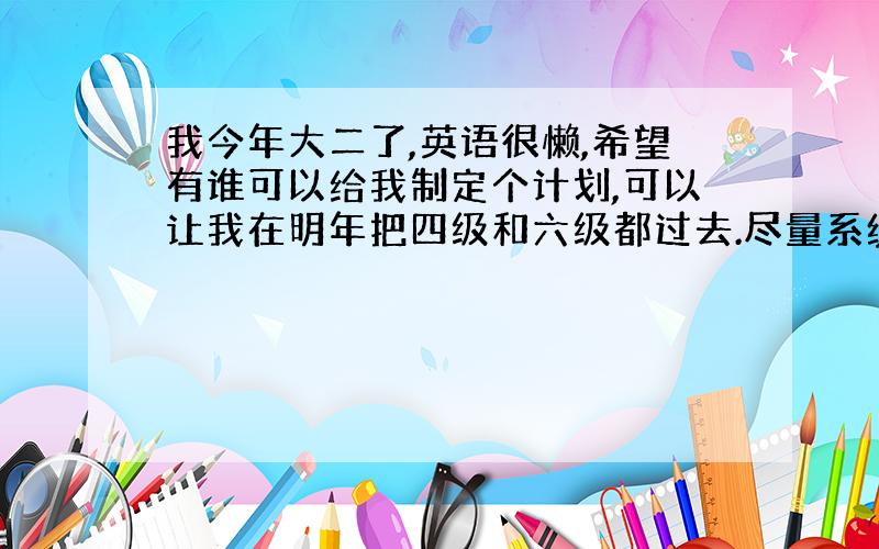 我今年大二了,英语很懒,希望有谁可以给我制定个计划,可以让我在明年把四级和六级都过去.尽量系统点.