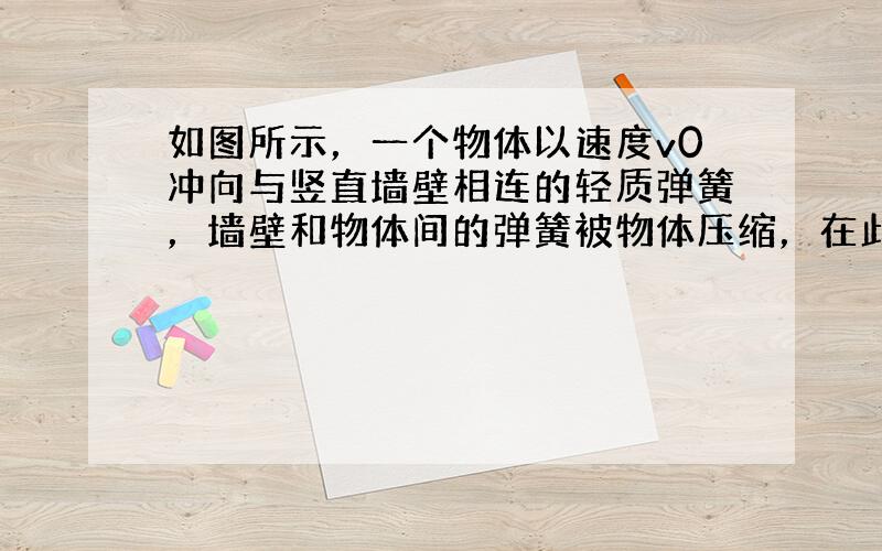 如图所示，一个物体以速度v0冲向与竖直墙壁相连的轻质弹簧，墙壁和物体间的弹簧被物体压缩，在此过程中以下说法正确的是（