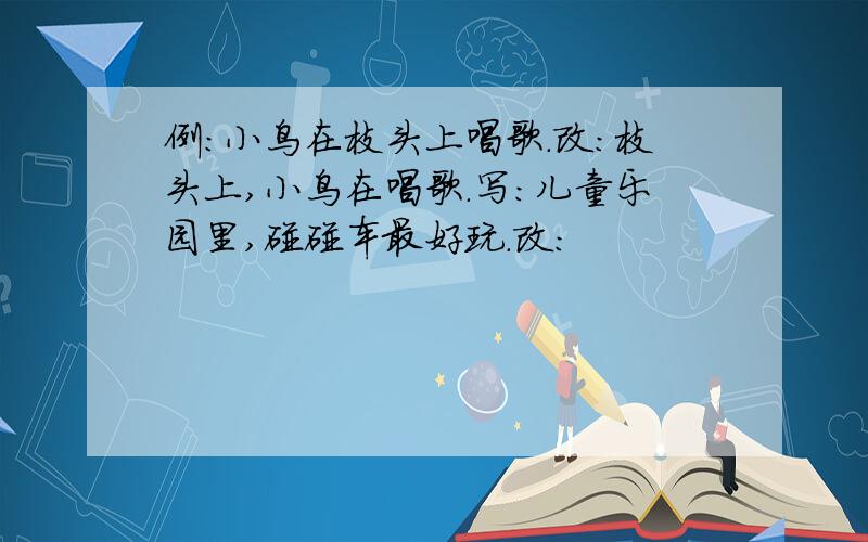 例：小鸟在枝头上唱歌.改：枝头上,小鸟在唱歌.写：儿童乐园里,碰碰车最好玩.改：