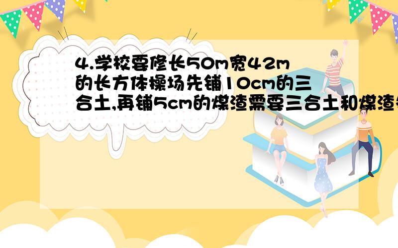 4.学校要修长50m宽42m的长方体操场先铺10cm的三合土,再铺5cm的煤渣需要三合土和煤渣各多少立方米?