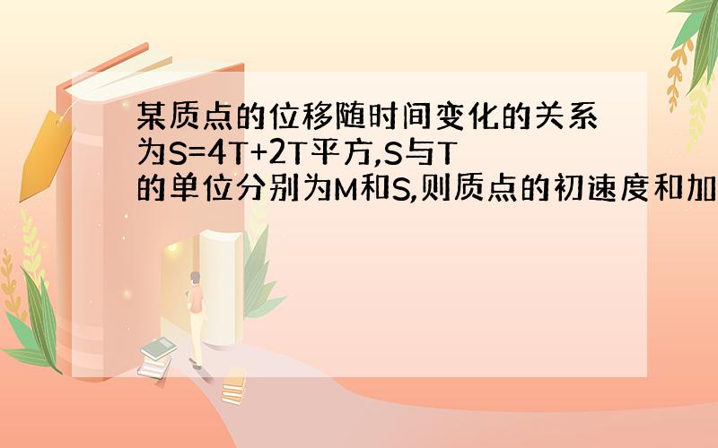 某质点的位移随时间变化的关系为S=4T+2T平方,S与T的单位分别为M和S,则质点的初速度和加速度分别为多少