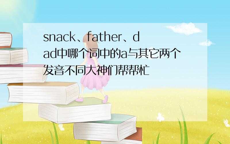 snack、father、dad中哪个词中的a与其它两个发音不同大神们帮帮忙