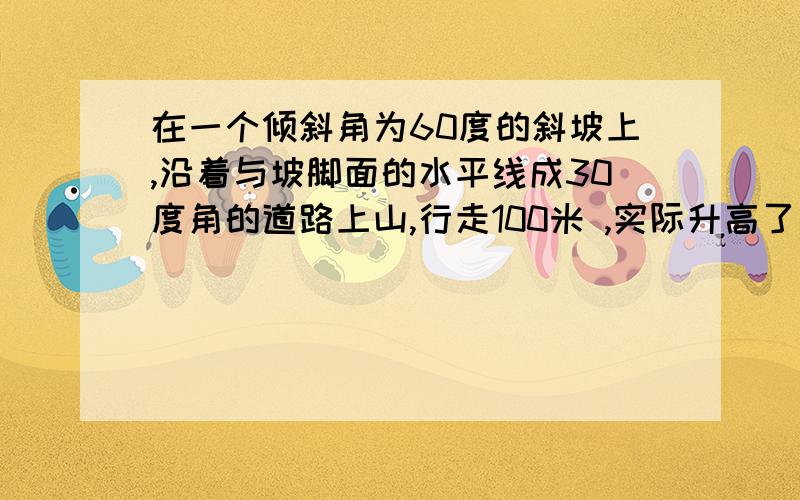 在一个倾斜角为60度的斜坡上,沿着与坡脚面的水平线成30度角的道路上山,行走100米 ,实际升高了多少米?