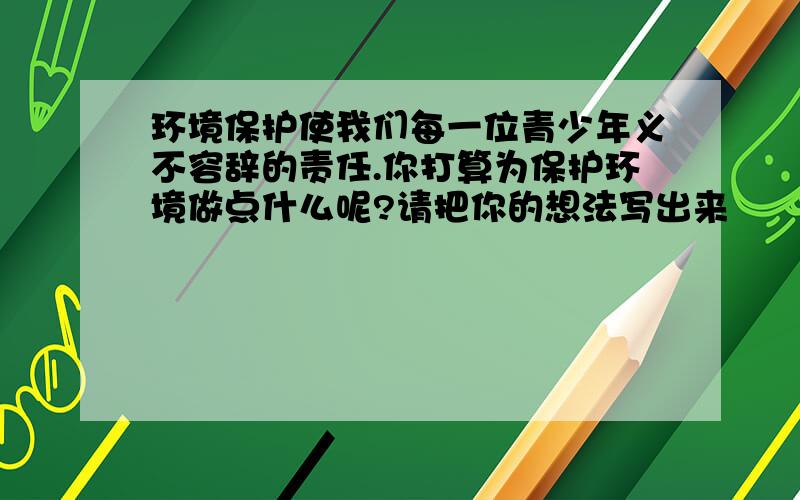 环境保护使我们每一位青少年义不容辞的责任.你打算为保护环境做点什么呢?请把你的想法写出来