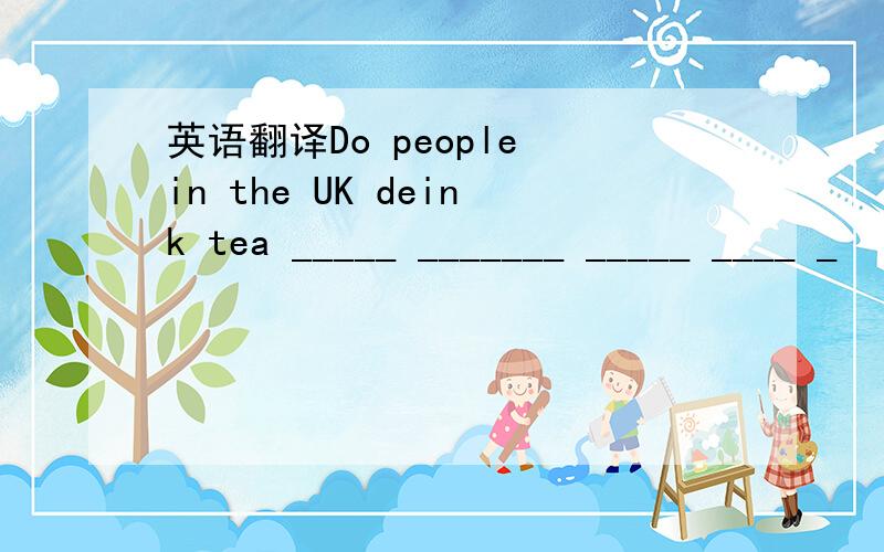 英语翻译Do people in the UK deink tea _____ _______ _____ ____ _