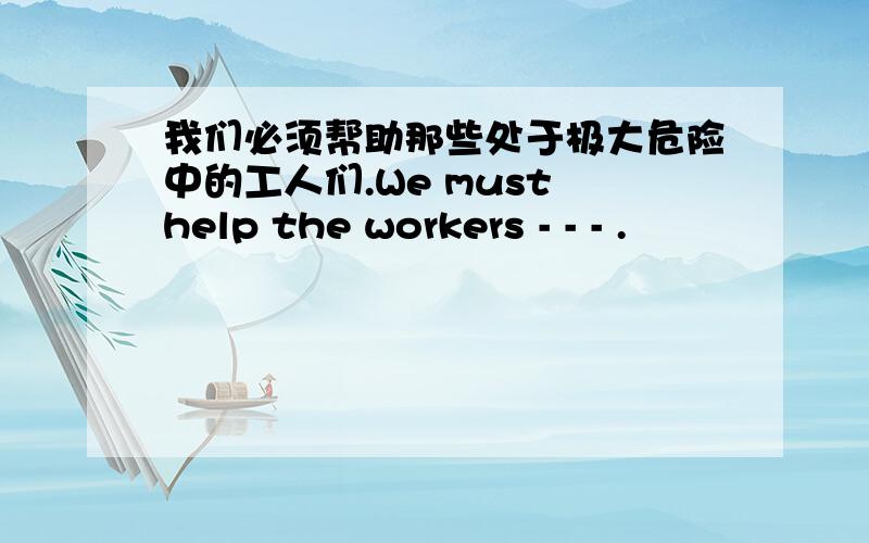 我们必须帮助那些处于极大危险中的工人们.We must help the workers - - - .