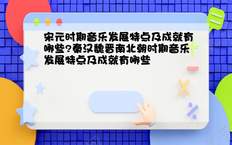 宋元时期音乐发展特点及成就有哪些?秦汉魏晋南北朝时期音乐发展特点及成就有哪些