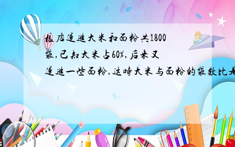 粮店运进大米和面粉共1800袋,已知大米占60%,后来又运进一些面粉,这时大米与面粉的袋数比是4：3