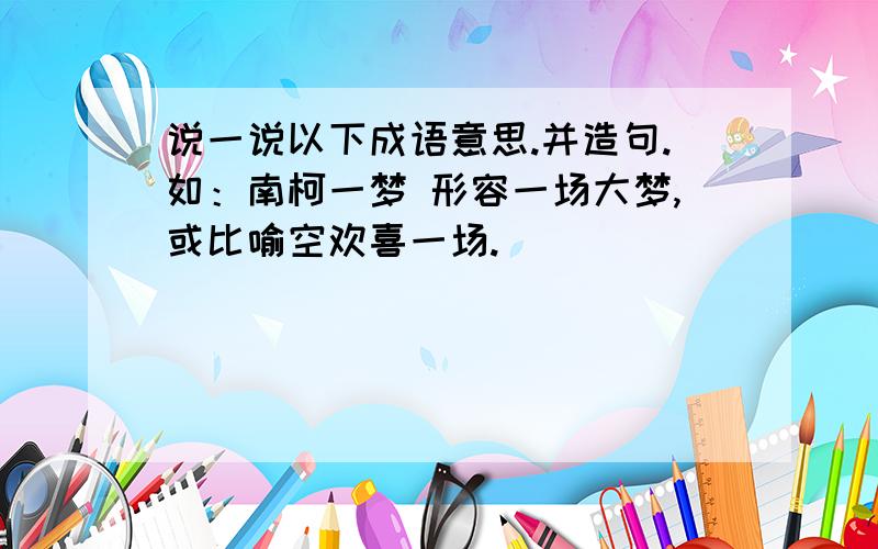 说一说以下成语意思.并造句.如：南柯一梦 形容一场大梦,或比喻空欢喜一场.