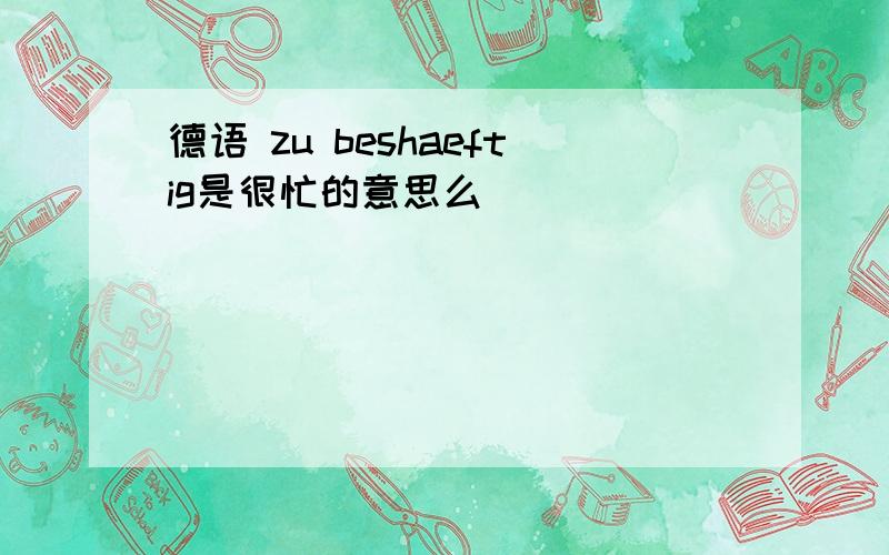 德语 zu beshaeftig是很忙的意思么