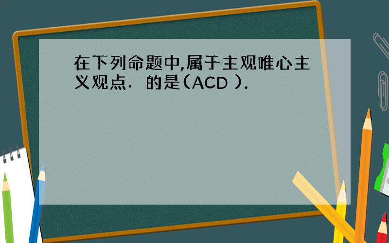 在下列命题中,属于主观唯心主义观点．的是(ACD ).