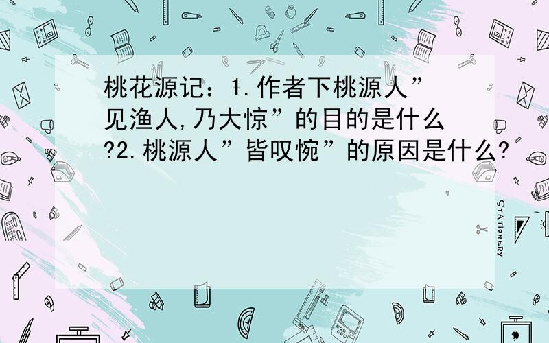 桃花源记：1.作者下桃源人”见渔人,乃大惊”的目的是什么?2.桃源人”皆叹惋”的原因是什么?