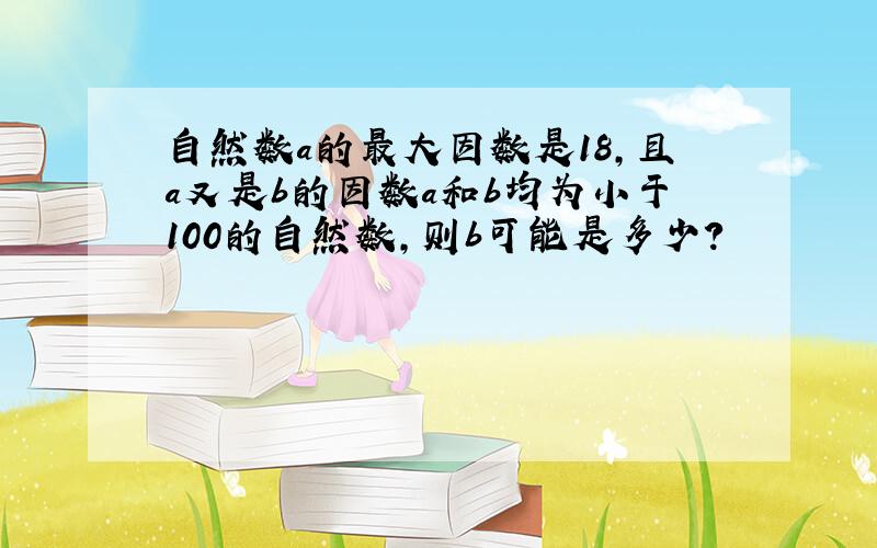 自然数a的最大因数是18,且a又是b的因数a和b均为小于100的自然数,则b可能是多少?