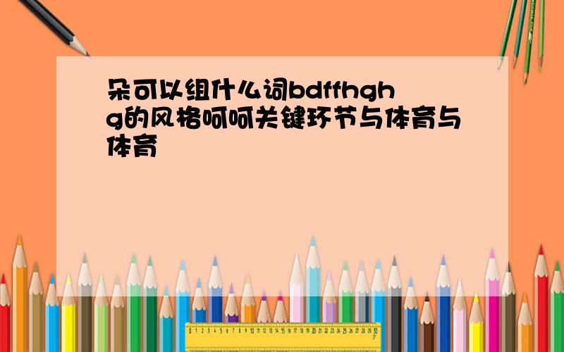 朵可以组什么词bdffhghg的风格呵呵关键环节与体育与体育