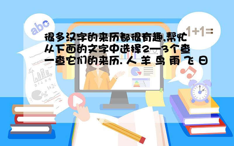 很多汉字的来历都很有趣,帮忙从下面的文字中选择2—3个查一查它们的来历. 人 羊 鸟 雨 飞 日