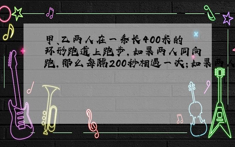 甲、乙两人在一条长400米的环形跑道上跑步,如果两人同向跑,那么每隔200秒相遇一次；如果两人反向跑,那么每隔40秒相遇