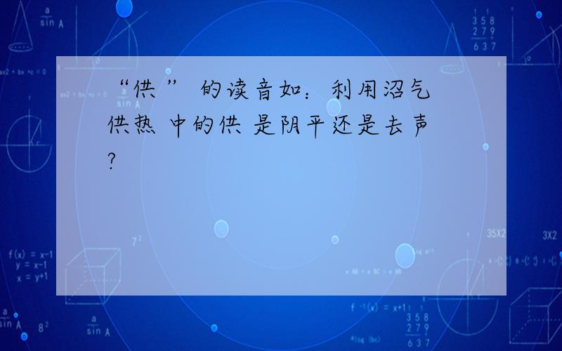 “供 ” 的读音如：利用沼气供热 中的供 是阴平还是去声?