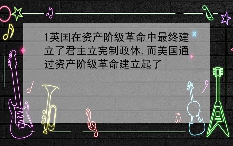 1英国在资产阶级革命中最终建立了君主立宪制政体,而美国通过资产阶级革命建立起了