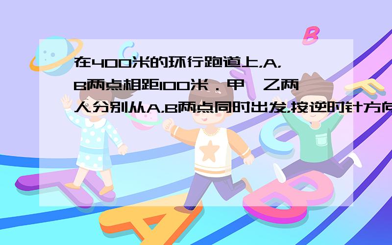 在400米的环行跑道上，A，B两点相距100米．甲、乙两人分别从A，B两点同时出发，按逆时针方向跑步．甲每秒跑5米，乙每