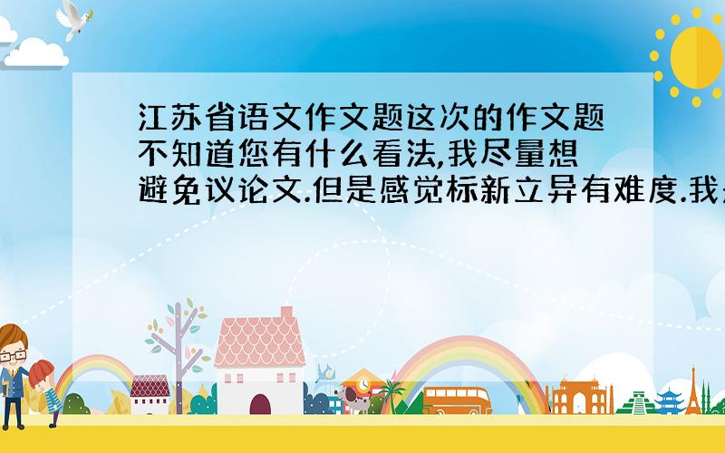 江苏省语文作文题这次的作文题不知道您有什么看法,我尽量想避免议论文.但是感觉标新立异有难度.我是高一的,想以此做准备