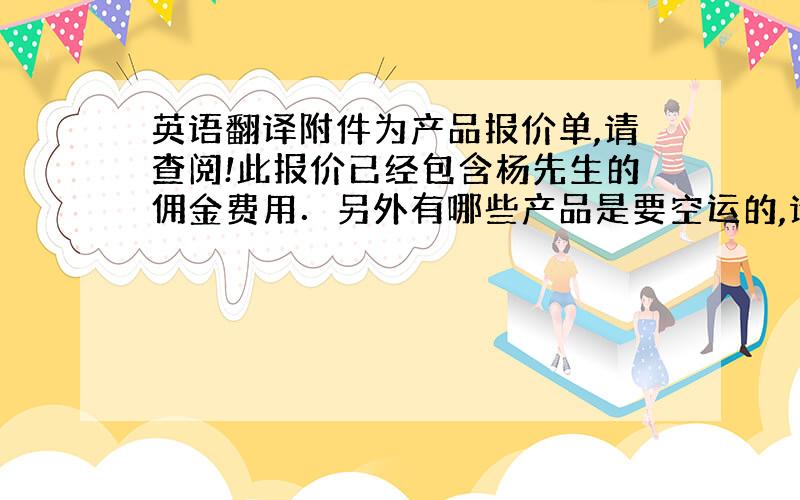 英语翻译附件为产品报价单,请查阅!此报价已经包含杨先生的佣金费用．另外有哪些产品是要空运的,请提前告知．因为需要估算空运