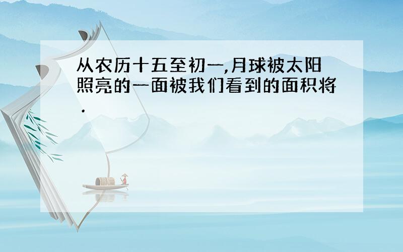 从农历十五至初一,月球被太阳照亮的一面被我们看到的面积将 .