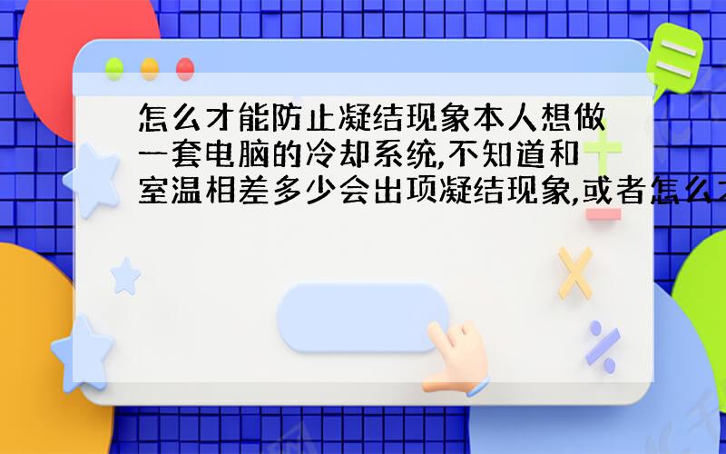 怎么才能防止凝结现象本人想做一套电脑的冷却系统,不知道和室温相差多少会出项凝结现象,或者怎么才能避免凝结,有知道的告诉下