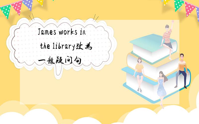 James works in the library改为一般疑问句