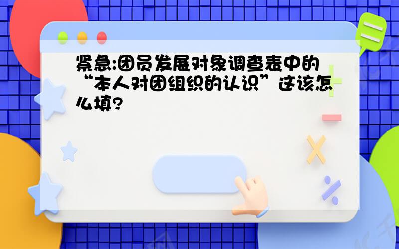 紧急:团员发展对象调查表中的“本人对团组织的认识”这该怎么填?