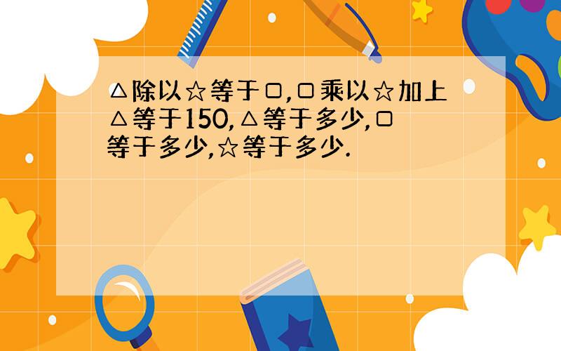 △除以☆等于□,□乘以☆加上△等于150,△等于多少,□等于多少,☆等于多少.