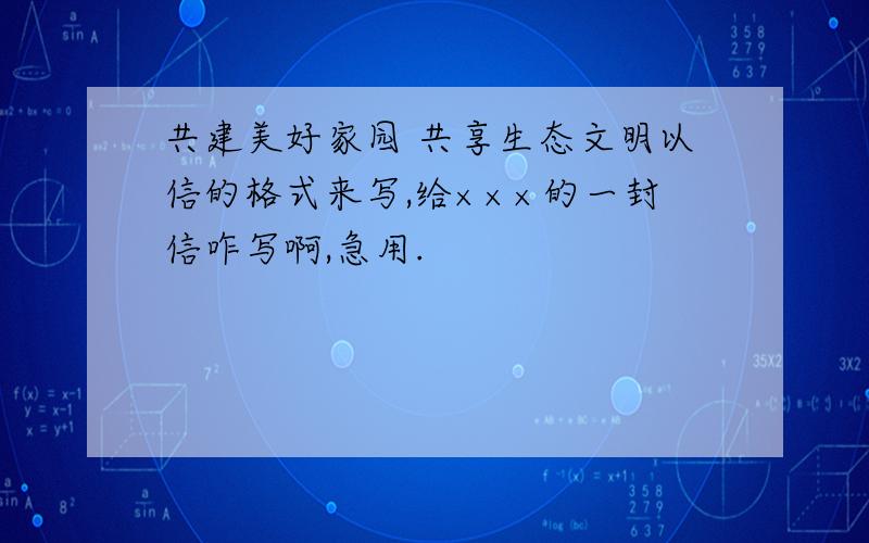 共建美好家园 共享生态文明以信的格式来写,给×××的一封信咋写啊,急用.