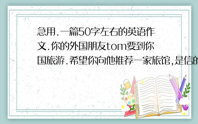 急用.一篇50字左右的英语作文.你的外国朋友tom要到你国旅游.希望你向他推荐一家旅馆,是信的格式.