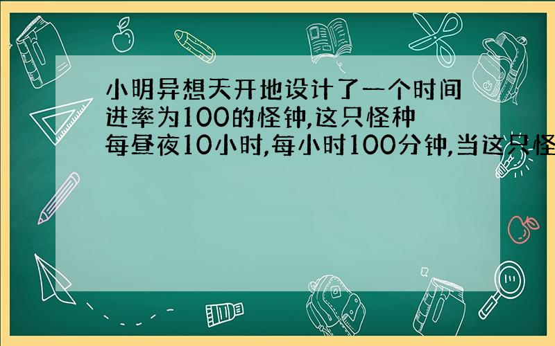 小明异想天开地设计了一个时间进率为100的怪钟,这只怪种每昼夜10小时,每小时100分钟,当这只怪钟显示5点整时,实际上