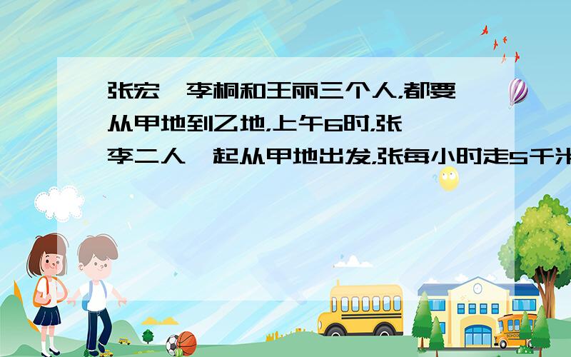 张宏、李桐和王丽三个人，都要从甲地到乙地，上午6时，张、李二人一起从甲地出发，张每小时走5千米，李每小时走4千米，王丽上