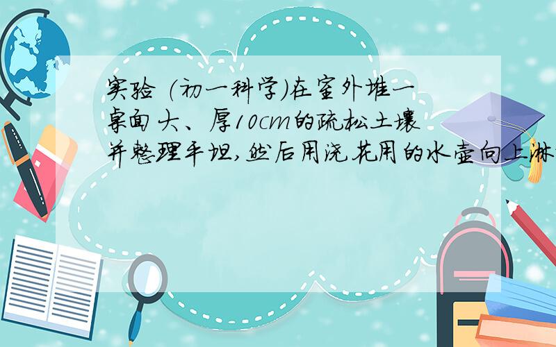 实验 （初一科学）在室外堆一桌面大、厚10cm的疏松土壤并整理平坦,然后用浇花用的水壶向上淋水（模仿下雨）一直到有水流出