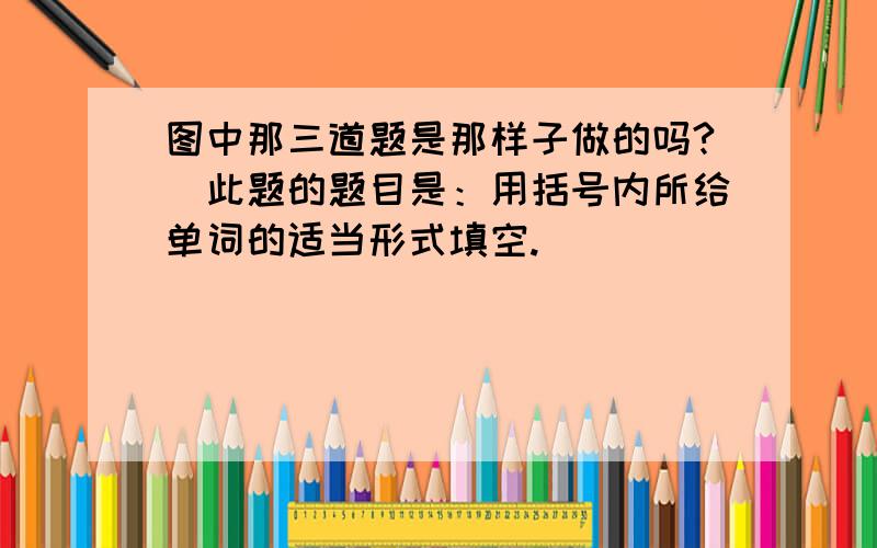 图中那三道题是那样子做的吗?（此题的题目是：用括号内所给单词的适当形式填空.）