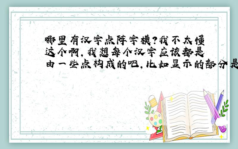 哪里有汉字点阵字模?我不太懂这个啊,我想每个汉字应该都是由一些点构成的吧,比如显示的部分是1,不显示的是零,那么从哪里可